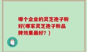 哪个企业的灵芝孢子粉好(哪家灵芝孢子粉品牌效果最好？)