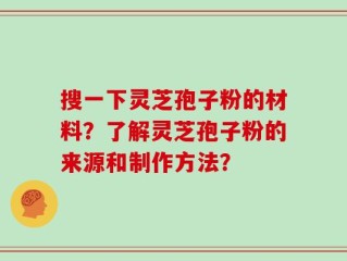 搜一下灵芝孢子粉的材料？了解灵芝孢子粉的来源和制作方法？