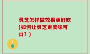 灵芝怎样做效果更好吃(如何让灵芝更美味可口？)