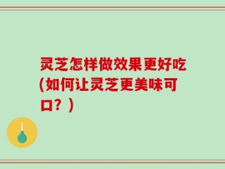 灵芝怎样做效果更好吃(如何让灵芝更美味可口？)