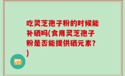 吃灵芝孢子粉的时候能补硒吗(食用灵芝孢子粉是否能提供硒元素？)