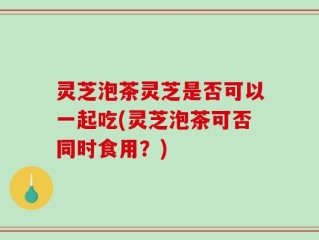 灵芝泡茶灵芝是否可以一起吃(灵芝泡茶可否同时食用？)