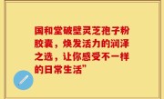 国和堂破壁灵芝孢子粉胶囊，焕发活力的润泽之选，让你感受不一样的日常生活”