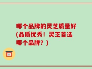 哪个品牌的灵芝质量好(品质优秀！灵芝首选哪个品牌？)