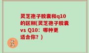 灵芝孢子胶囊和q10的区别(灵芝孢子胶囊vs Q10：哪种更适合你？)