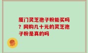 厦门灵芝孢子粉能买吗？网购几十元的灵芝孢子粉是真的吗
