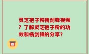 灵芝孢子粉杨剑锋视频？了解灵芝孢子粉的功效和杨剑锋的分享？