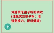 津脉灵芝孢子粉的功效(津脉灵芝孢子粉：增强免疫力，促进健康)