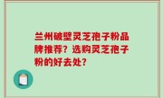 兰州破壁灵芝孢子粉品牌推荐？选购灵芝孢子粉的好去处？