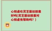 心阳虚吃灵芝菌丝胶囊好吗(灵芝菌丝胶囊对心阳虚有帮助吗？)