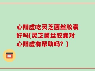 心阳虚吃灵芝菌丝胶囊好吗(灵芝菌丝胶囊对心阳虚有帮助吗？)