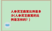 人参灵芝鹿茸比例是多少(人参灵芝鹿茸的比例是怎样的？)
