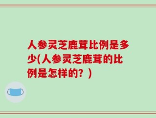 人参灵芝鹿茸比例是多少(人参灵芝鹿茸的比例是怎样的？)