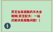 灵芝治高尿酸药方大全视频(灵芝配方：一站式解决高尿酸问题！)