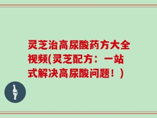 灵芝治高尿酸药方大全视频(灵芝配方：一站式解决高尿酸问题！)