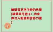 破壁灵芝孢子粉的热量(破壁灵芝孢子：为身体注入能量的营养力量)