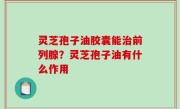 灵芝孢子油胶囊能治前列腺？灵芝孢子油有什么作用