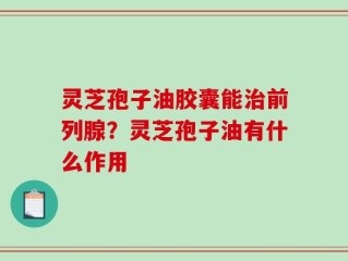 灵芝孢子油胶囊能治前列腺？灵芝孢子油有什么作用
