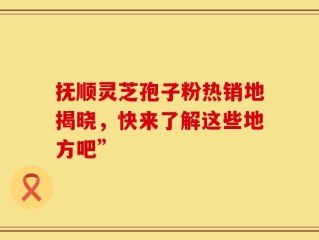 抚顺灵芝孢子粉热销地揭晓，快来了解这些地方吧”