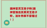 国抻堂灵芝孢子粉(国抻堂推出优质灵芝孢子粉，滋补养颜不容错过！)