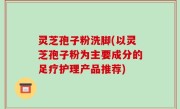 灵芝孢子粉洗脚(以灵芝孢子粉为主要成分的足疗护理产品推荐)