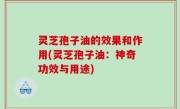 灵芝孢子油的效果和作用(灵芝孢子油：神奇功效与用途)