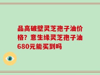 品高破壁灵芝孢子油价格？意生缘灵芝孢子油680元能买到吗