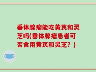 垂体腺瘤能吃黄芪和灵芝吗(垂体腺瘤患者可否食用黄芪和灵芝？)
