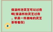 保温杯泡灵芝可以过夜喝(保温杯放灵芝过夜，早晨一杯美味的灵芝茶等着你)