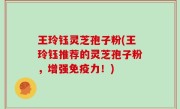 王玲钰灵芝孢子粉(王玲钰推荐的灵芝孢子粉，增强免疫力！)