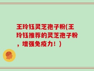 王玲钰灵芝孢子粉(王玲钰推荐的灵芝孢子粉，增强免疫力！)