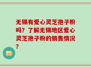无锡有爱心灵芝孢子粉吗？了解无锡地区爱心灵芝孢子粉的销售情况？
