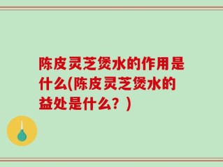 陈皮灵芝煲水的作用是什么(陈皮灵芝煲水的益处是什么？)