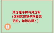 灵芝孢子粉与灵芝粉 (区别灵芝孢子粉和灵芝粉，如何选择？)