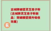 古城牌破壁灵芝孢子粉(古城牌灵芝孢子粉新品：突破膜壁提升吸收效果)