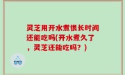 灵芝用开水煮很长时间还能吃吗(开水煮久了，灵芝还能吃吗？)