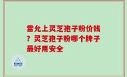 雷允上灵芝孢子粉价钱？灵芝孢子粉哪个牌子最好用安全