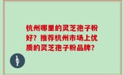 杭州哪里的灵芝孢子粉好？推荐杭州市场上优质的灵芝孢子粉品牌？