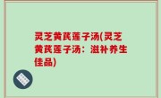 灵芝黄芪莲子汤(灵芝黄芪莲子汤：滋补养生佳品)