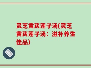 灵芝黄芪莲子汤(灵芝黄芪莲子汤：滋补养生佳品)