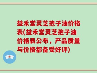 益禾堂灵芝孢子油价格表(益禾堂灵芝孢子油价格表公布，产品质量与价格都备受好评)