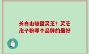 长白山破壁灵芝？灵芝孢子粉哪个品牌的最好