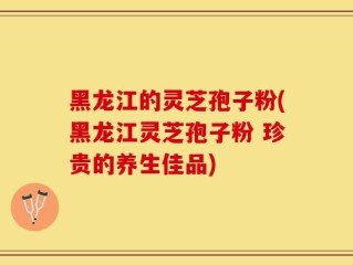 黑龙江的灵芝孢子粉(黑龙江灵芝孢子粉 珍贵的养生佳品)