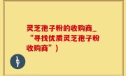 灵芝孢子粉的收购商_“寻找优质灵芝孢子粉收购商”)