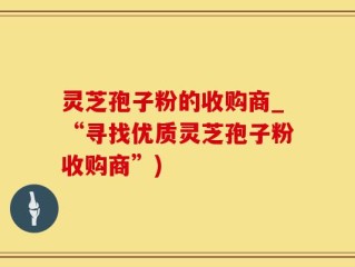 灵芝孢子粉的收购商_“寻找优质灵芝孢子粉收购商”)