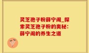 灵芝孢子粉薛宁阁_探索灵芝孢子粉的奥秘：薛宁阁的养生之道