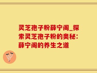 灵芝孢子粉薛宁阁_探索灵芝孢子粉的奥秘：薛宁阁的养生之道