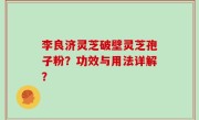 李良济灵芝破壁灵芝孢子粉？功效与用法详解？