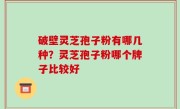 破壁灵芝孢子粉有哪几种？灵芝孢子粉哪个牌子比较好