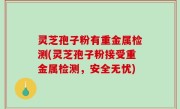 灵芝孢子粉有重金属检测(灵芝孢子粉接受重金属检测，安全无忧)
